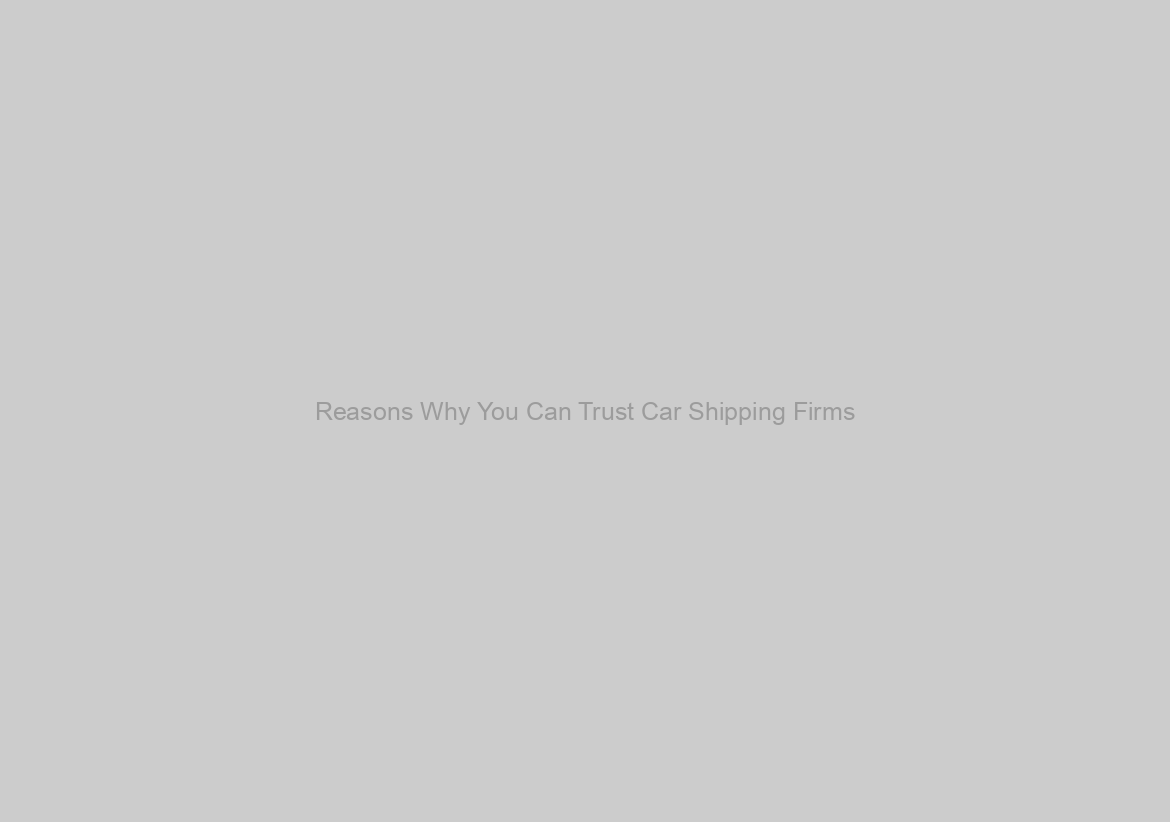 Reasons Why You Can Trust Car Shipping Firms